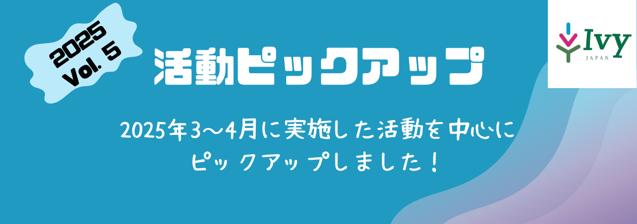 【2025Vol.5活動ピックアップ】2025年3,4月に実施した活動を中心に ピックアップしました！