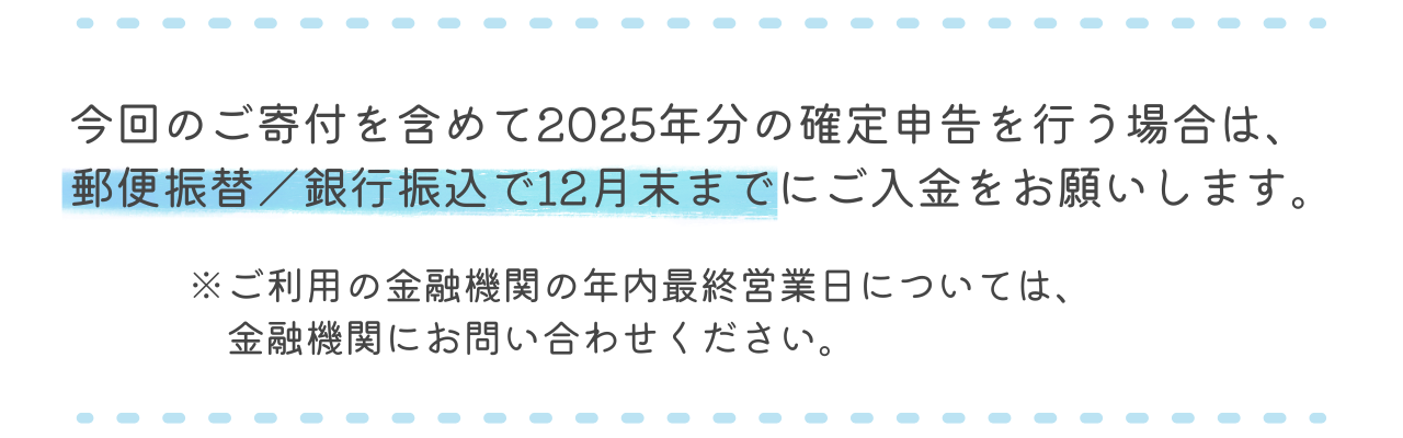 今回のご寄付を含めて2025年分の確定申告を行う場合は、郵便振替／銀行振込で12月末までにご入金をお願いします。（ご利用の金融機関の年内最終営業日については、金融機関にお問い合わせください）