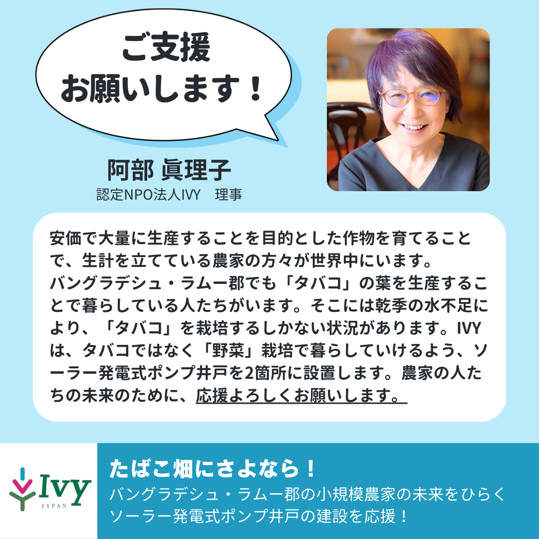 「ご支援 お願いします！」認定NPO法人IVY　理事　阿部 眞理子「安価で大量に生産することを目的とした作物を育てることで、生計を立てている農家の方々が世界中にいます。 バングラデシュ・ラムー郡でも「タバコ」の葉を生産することで暮らしている人たちがいます。そこには乾季の水不足により、「タバコ」を栽培するしかない状況があります。IVYは、タバコではなく「野菜」栽培で暮らしていけるよう、ソーラー発電式ポンプ井戸を2箇所に設置します。農家の人たちの未来のために、応援よろしくお願いします。」